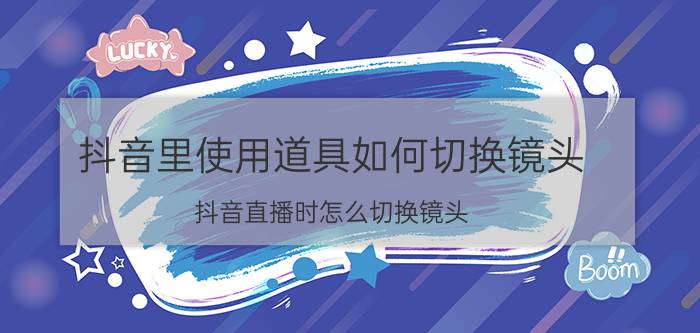 抖音里使用道具如何切换镜头 抖音直播时怎么切换镜头？